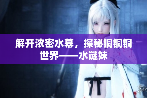 解开浓密水幕，探秘铜铜铜世界——水谜妹