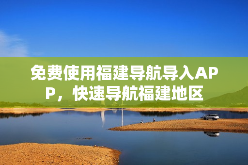 免费使用福建导航导入APP，快速导航福建地区