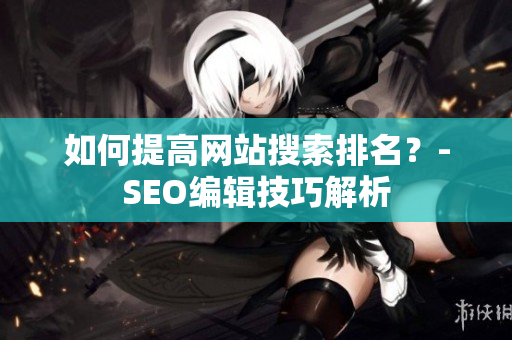 如何提高网站搜索排名？-SEO编辑技巧解析
