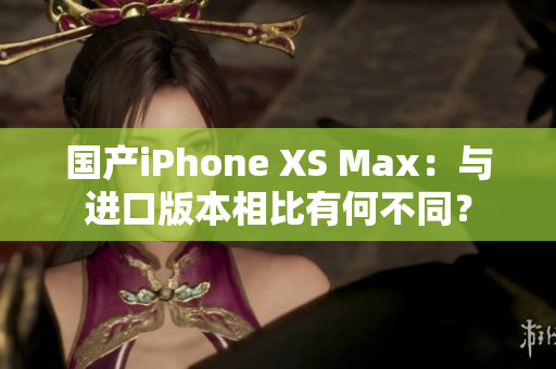 国产iPhone XS Max：与进口版本相比有何不同？