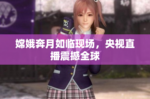 嫦娥奔月如临现场，央视直播震撼全球