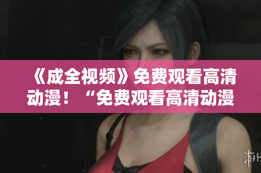 《成全视频》免费观看高清动漫！“免费观看高清动漫成全您的动漫之旅！”