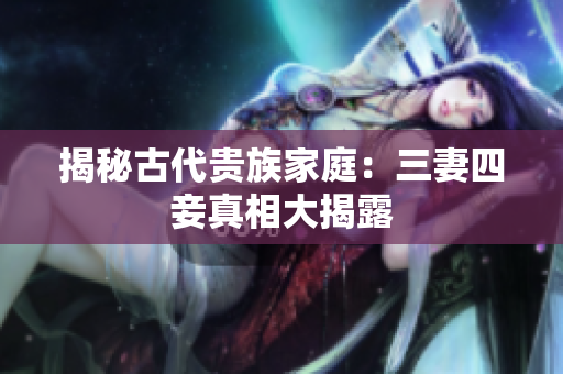 揭秘古代贵族家庭：三妻四妾真相大揭露