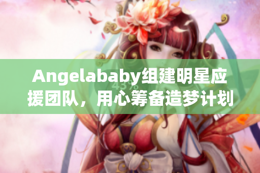 Angelababy组建明星应援团队，用心筹备造梦计划