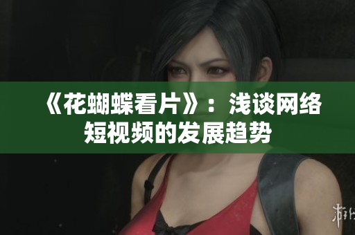 《花蝴蝶看片》：浅谈网络短视频的发展趋势