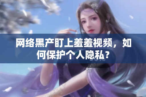 网络黑产盯上羞羞视频，如何保护个人隐私？