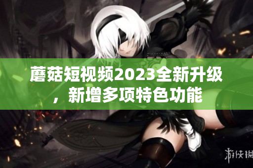 蘑菇短视频2023全新升级，新增多项特色功能