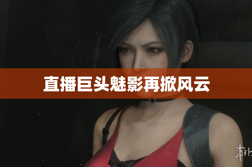 直播巨头魅影再掀风云