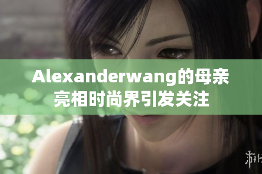 Alexanderwang的母亲亮相时尚界引发关注