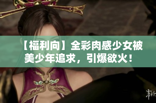 【福利向】全彩肉感少女被美少年追求，引爆欲火！