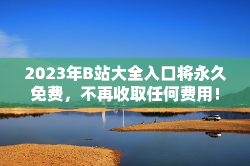 2023年B站大全入口将永久免费，不再收取任何费用！