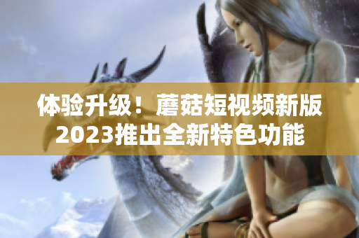 体验升级！蘑菇短视频新版2023推出全新特色功能