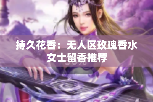 持久花香：无人区玫瑰香水女士留香推荐