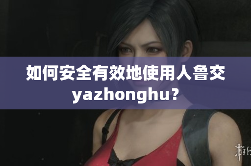 如何安全有效地使用人鲁交yazhonghu？