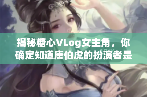 揭秘糖心VLog女主角，你确定知道唐伯虎的扮演者是谁吗？