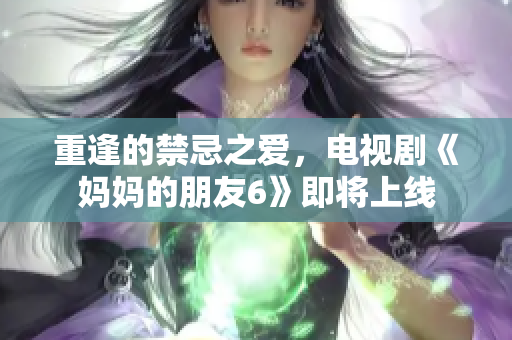 重逢的禁忌之爱，电视剧《妈妈的朋友6》即将上线