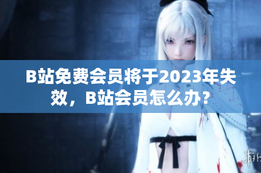 B站免费会员将于2023年失效，B站会员怎么办？