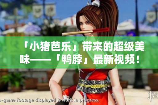 「小猪芭乐」带来的超级美味——「鸭脖」最新视频！