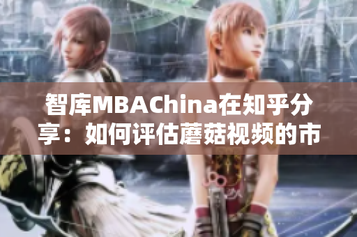 智库MBAChina在知乎分享：如何评估蘑菇视频的市场潜力？