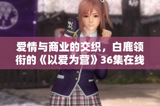 爱情与商业的交织，白鹿领衔的《以爱为营》36集在线热播