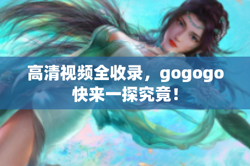 高清视频全收录，gogogo快来一探究竟！