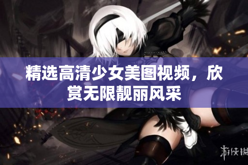 精选高清少女美图视频，欣赏无限靓丽风采