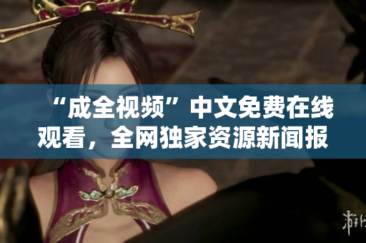 “成全视频”中文免费在线观看，全网独家资源新闻报道