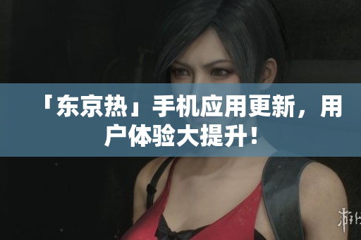 「东京热」手机应用更新，用户体验大提升！