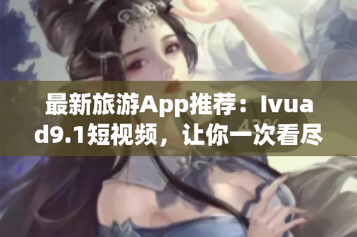 最新旅游App推荐：Ivuad9.1短视频，让你一次看尽全球美景