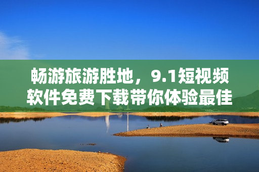 畅游旅游胜地，9.1短视频软件免费下载带你体验最佳旅行视频记录