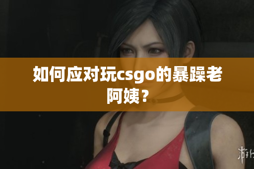 如何应对玩csgo的暴躁老阿姨？
