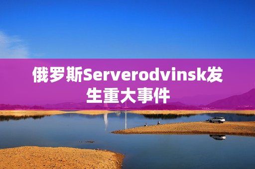 俄罗斯Serverodvinsk发生重大事件