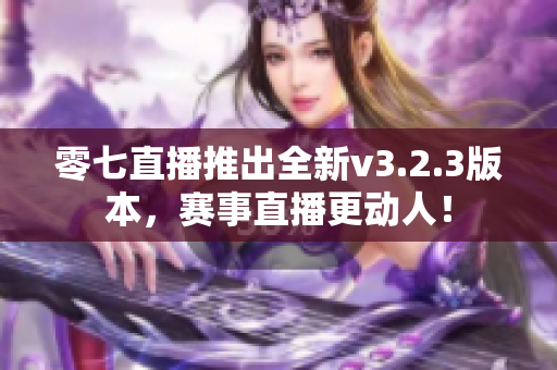 零七直播推出全新v3.2.3版本，赛事直播更动人！