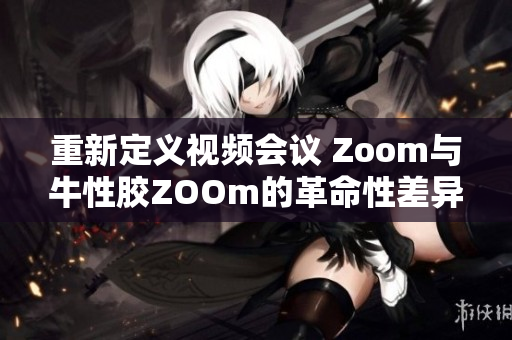 重新定义视频会议 Zoom与牛性胶ZOOm的革命性差异