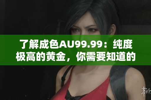 了解成色AU99.99：纯度极高的黄金，你需要知道的一切