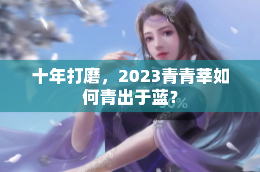 十年打磨，2023青青莘如何青出于蓝？