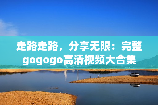 走路走路，分享无限：完整gogogo高清视频大合集