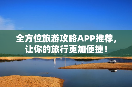 全方位旅游攻略APP推荐，让你的旅行更加便捷！
