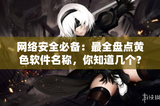 网络安全必备：最全盘点黄色软件名称，你知道几个？