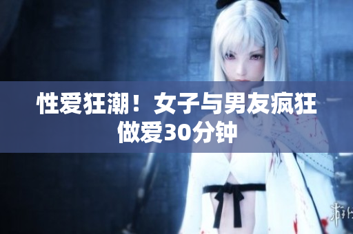 性爱狂潮！女子与男友疯狂做爱30分钟