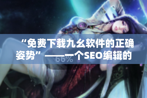 “免费下载九幺软件的正确姿势”——一个SEO编辑的建议