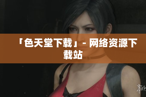 「色天堂下载」- 网络资源下载站