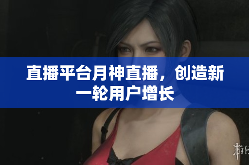 直播平台月神直播，创造新一轮用户增长