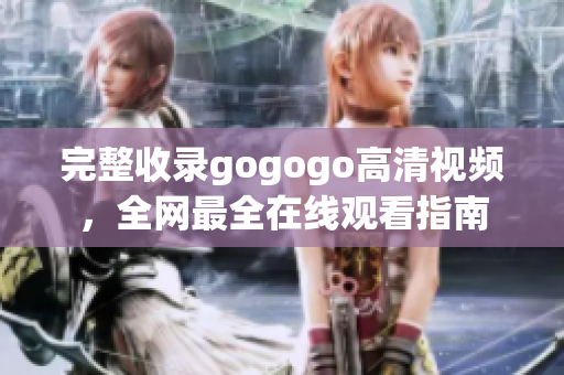 完整收录gogogo高清视频，全网最全在线观看指南