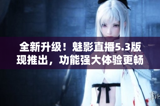 全新升级！魅影直播5.3版现推出，功能强大体验更畅爽！