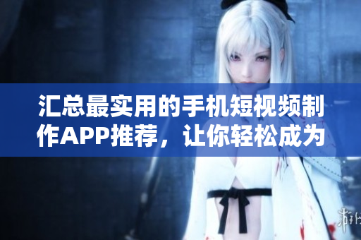 汇总最实用的手机短视频制作APP推荐，让你轻松成为小导演！