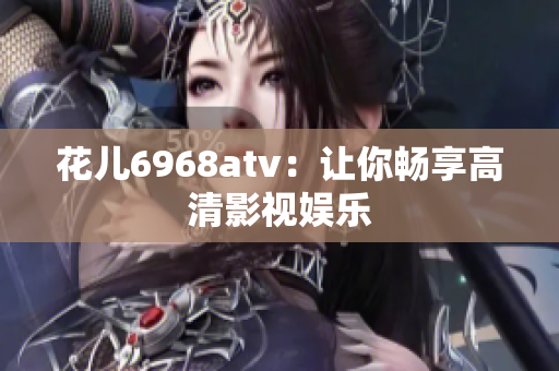 花儿6968atv：让你畅享高清影视娱乐