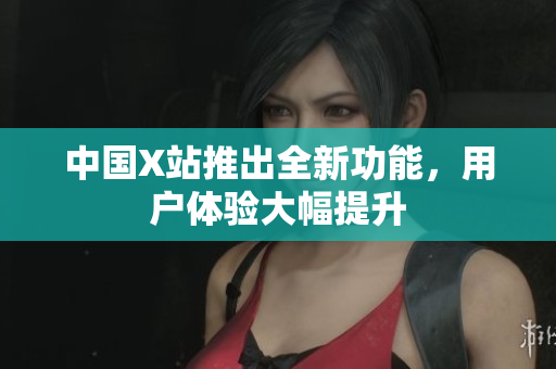 中国X站推出全新功能，用户体验大幅提升