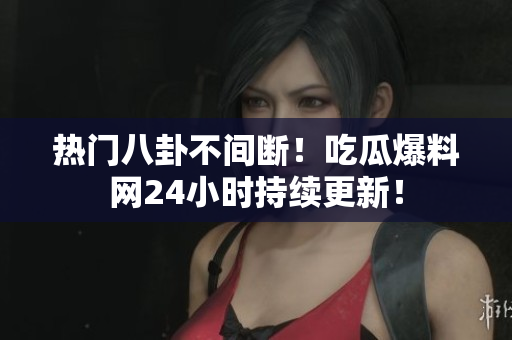 热门八卦不间断！吃瓜爆料网24小时持续更新！