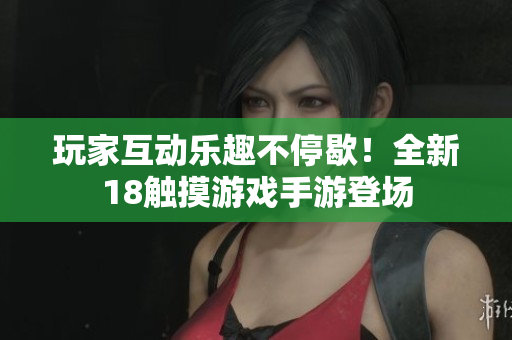 玩家互动乐趣不停歇！全新18触摸游戏手游登场